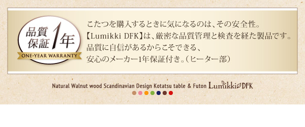 こたつを購入するときに気になるのは、その安全性。【Lumikki DFK】は、厳密な品質管理と検査を経た製品です。品質に自信があるからこそできる、安心のメーカー1年保証付き。（ヒーター部）