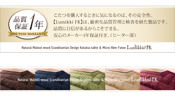 こたつを購入するときに気になるのは、その安全性。【Lumikki FK】は、厳密な品質管理と検査を経た製品です。品質に自信があるからこそできる、安心のメーカー1年保証付き。（ヒーター部）