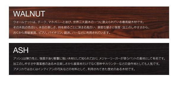 ウォールナットは、その木肌の色合い、木目の美しさ、時を経るごとに深まる風合い、適度な硬さと強度・加工のしやすさから、古くから高級家具、ピアノ、バイオリン、銃床、バーなどに利用されています。