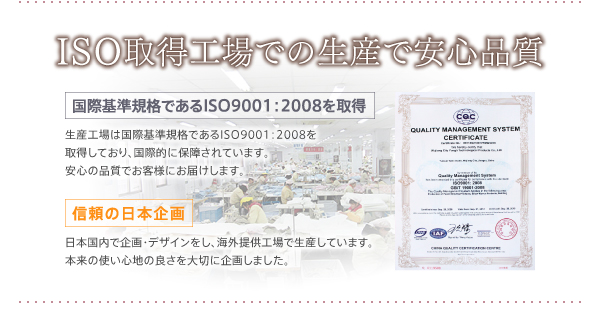 生産工場は国際基準規格であるISO9001：2008を取得しており、国際的に保障されています。安心の品質でお客様にお届けします。