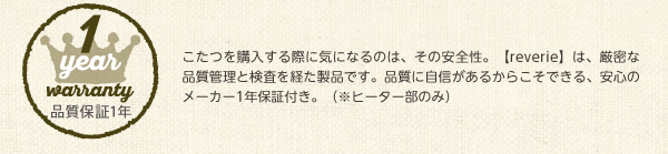 こたつを購入する際に気になるのは、その安全性。【reverie】は、厳密な品質管理と検査を経た製品です。品質に自信があるからこそできる、安心のメーカー1年保証付き。（※ヒーター部のみ）